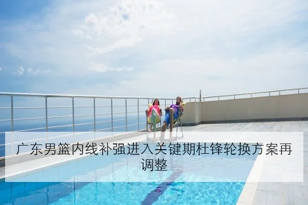 广东男篮内线补强进入关键期杜锋轮换方案再调整