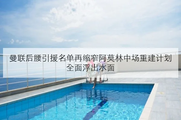 曼联后腰引援名单再缩窄阿莫林中场重建计划全面浮出水面