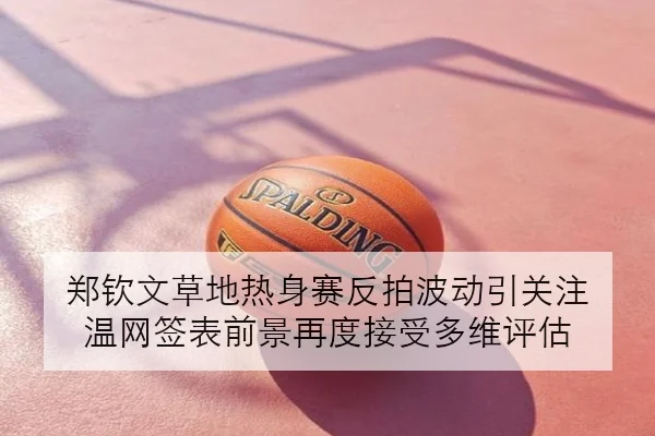 郑钦文草地热身赛反拍波动引关注 温网签表前景再度接受多维评估